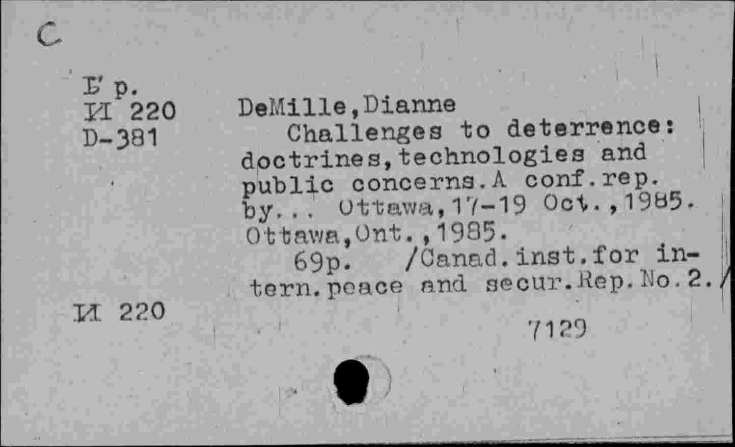 ﻿L'p. JI 220 D-381	■ i	. i	' DeMille,Dianne	| Challenges to deterrence: doctrines,technologies and public concerns.A conf.rep. by... Ottawa,17-19 Oct.,1985-Ottawa,Ont.,1905. 69p. /Canad.inst.for intern, peace and secur.Rep. Do. 2. /
Id 220	7129